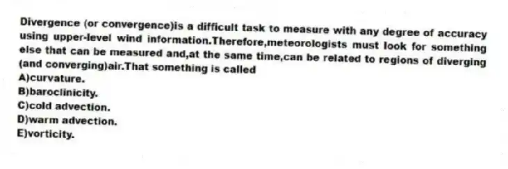 Divergence (or convergence)is a difficult task to measure with any degree of accuracy using upper-level wind information.Therefore,meteorologists must look for something else that can be measured and,at the same time,can be related to regions of diverging (and converging)air.That something is called
A)curvature.
B)baroclinicity.
C)cold advection.
D)warm advection.
E)vorticity.