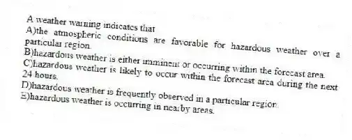 A weather warning indicates that
A)the atmospheric conditions are favorable for hazardous weather over a particular region.
B)hazardous weather is either imminent or occurring within the forecast area.
C)hazardous weather is likely to occur within the forecast area during the next 24 hours.
D)hazardous weather is frequently observed in a particular region.
E)hazardous weather is occurring in nearby areas.