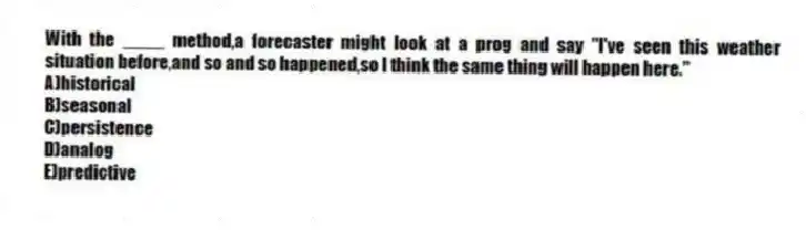 With the ____ method,a forecaster might look at a prog and say "I've seen this weather situation before,and so and so happened,so I think the same thing will happen here."
A)historical
B)seasonal
C)persistence
D)analog
E)predictive
