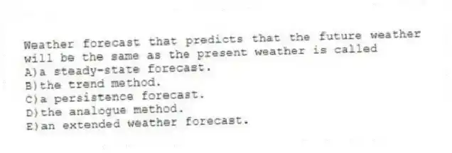 Weather forecast that predicts that the future weather will be the same as the present weather is called
A)a steady-state forecast.
B)the trend method.
C)a persistence forecast.
D)the analogue method.
E)an extended weather forecast.