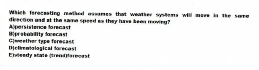 Which forecasting method assumes that weather systems will move in the same direction and at the same speed as they have been moving?
A)persistence forecast
B)probability forecast
C)weather type forecast
D)climatological forecast
E)steady state (trend)forecast