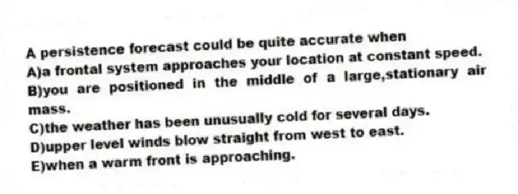A persistence forecast could be quite accurate when
A)a frontal system approaches your location at constant speed.
B)you are positioned in the middle of a large,stationary air mass.
C)the weather has been unusually cold for several days.
D)upper level winds blow straight from west to east.
E)when a warm front is approaching.