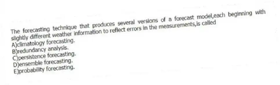 The forecasting technique that produces several versions of a forecast model,each beginning with slightly different weather information to reflect errors in the measurements,is called
A)climatology forecasting.
B)redundancy analysis.
C)persistence forecasting.
D)ensemble forecasting.
E)probability forecasting.