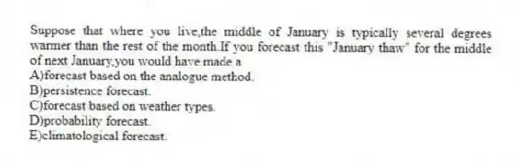 Suppose that where you live,the middle of January is typically several degrees warmer than the rest of the month.If you forecast this "January thaw" for the middle of next January,you would have made a
A)forecast based on the analogue method.
B)persistence forecast.
C)forecast based on weather types.
D)probability forecast.
E)climatological forecast.