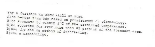 For a forecast to show skill it must
A)be better than one based on persistence or climatology.
B)be accurate to within 2°C of the predicted temperature.
C)be accurate for over more than 90 percent of the forecast area.
D)use the analog method of forecasting.
E)use a probability.