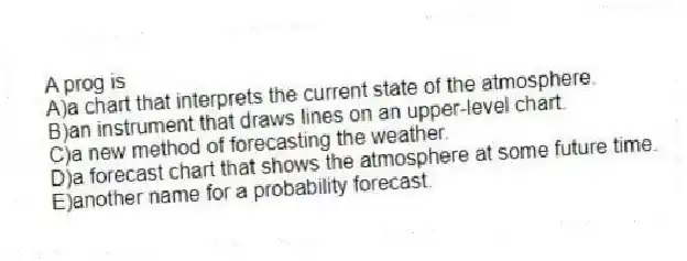 A prog is
A)a chart that interprets the current state of the atmosphere.
B)an instrument that draws lines on an upper-level chart.
C)a new method of forecasting the weather.
D)a forecast chart that shows the atmosphere at some future time.
E)another name for a probability forecast.