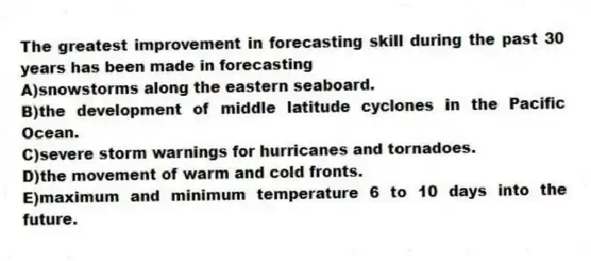 The greatest improvement in forecasting skill during the past 30 years has been made in forecasting
A)snowstorms along the eastern seaboard.
B)the development of middle latitude cyclones in the Pacific Ocean.
C)severe storm warnings for hurricanes and tornadoes.
D)the movement of warm and cold fronts.
E)maximum and minimum temperature 6 to 10 days into the future.