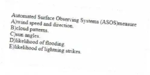 Automated Surface Observing Systems (ASOS)measure
A)wind speed and direction.
B)cloud patterns.
C)sun angles.
D)likelihood of flooding.
E)likelihood of lightning strikes.