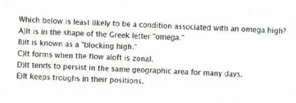 Which below is least likely to be a condition associated with an omega high?
A)It is in the shape of the Greek letter "omega."
B)It is known as a "blocking high."
C)It forms when the flow aloft is zonal.
D)It tends to persist in the same geographic area for many days.
E)It keeps troughs in their positions.