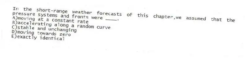 In the short-range weather forecasts of this chapter,we assumed that the pressure systems and fronts were ____.​
A)moving at a constant rate
B)accelerating along a random curve
C)​stable and unchanging
D)​moving towards zero
E)​exactly identical