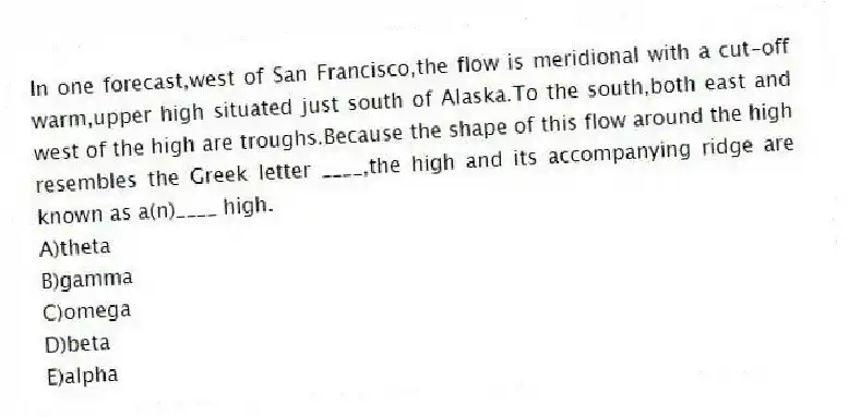 In one forecast,west of San Francisco,the flow is meridional with a cut-off warm,upper high situated just south of Alaska.To the south,both east and west of the high are troughs.Because the shape of this flow around the high resembles the Greek letter ____,the high and its accompanying ridge are known as a(n)____ high.
A)theta
B)gamma
C)omega
D)beta
E)alpha