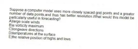 Suppose a computer model uses more closely spaced grid points and a greater number of data points,and thus has better resolution.What would this model be particularly useful in forecasting?
A)large scale winds
B)a vorticity maximum
C)longwave directions
D)temperatures at the surface
E)the relative position of highs and lows