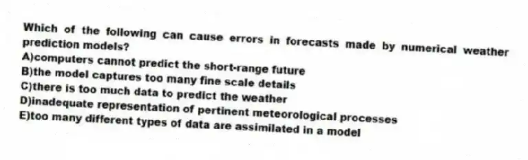 Which of the following can cause errors in forecasts made by numerical weather prediction models?
A)computers cannot predict the short-range future
B)the model captures too many fine scale details
C)there is too much data to predict the weather
D)inadequate representation of pertinent meteorological processes
E)too many different types of data are assimilated in a model