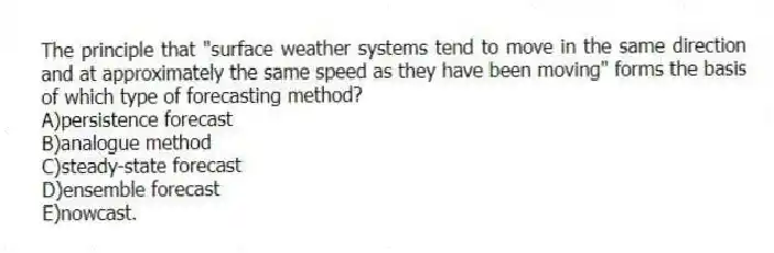 The principle that "surface weather systems tend to move in the same direction and at approximately the same speed as they have been moving" forms the basis of which type of forecasting method?
A)persistence forecast
B)analogue method
C)steady-state forecast
D)ensemble forecast
E)nowcast.