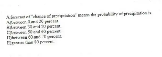 A forecast of "chance of precipitation" means the probability of precipitation is
A)between 0 and 20 percent.
B)between 30 and 50 percent.
C)between 50 and 60 percent.
D)between 60 and 70 percent.
E)greater than 80 percent.