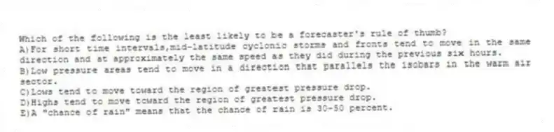 Which of the following is the least likely to be a forecaster's rule of thumb?
A)For short time intervals,mid-latitude cyclonic storms and fronts tend to move in the same direction and at approximately the same speed as they did during the previous six hours.
B)Low pressure areas tend to move in a direction that parallels the isobars in the warm air sector.
C)Lows tend to move toward the region of greatest pressure drop.
D)Highs tend to move toward the region of greatest pressure drop.
E)A "chance of rain" means that the chance of rain is 30-50 percent.