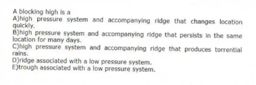 A blocking high is a
A)high pressure system and accompanying ridge that changes location quickly.
B)high pressure system and accompanying ridge that persists in the same location for many days.
C)high pressure system and accompanying ridge that produces torrential rains.
D)ridge associated with a low pressure system.
E)trough associated with a low pressure system.