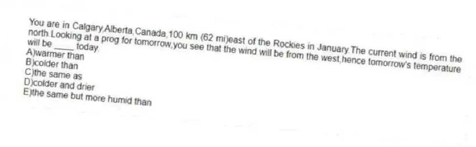 You are in Calgary,Alberta,Canada,100 km (62 mi)east of the Rockies in January.The current wind is from the north.Looking at a prog for tomorrow,you see that the wind will be from the west,hence tomorrow's temperature will be ____ today.
A)warmer than
B)colder than
C)the same as
D)colder and drier
E)the same but more humid than