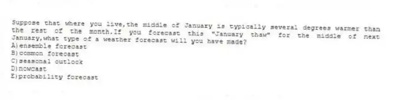 Suppose that where you live,the middle of January is typically several degrees warmer than the rest of the month.If you forecast this "January thaw" for the middle of next January,what type of a weather forecast will you have made?
A)ensemble forecast
B)common forecast
C)​seasonal outlook
D)​nowcast
E)​probability forecast