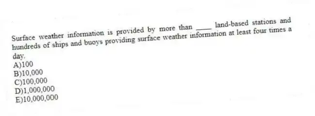 Surface weather information is provided by more than ____ land-based stations and hundreds of ships and buoys providing surface weather information at least four times a day.
A)100
B)10,000
C)100,000
D)1,000,000
E)10,000,000