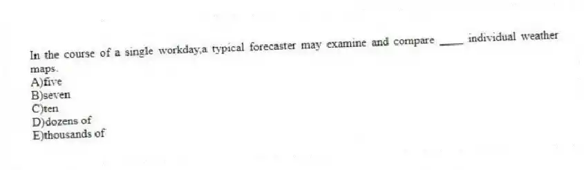 In the course of a single workday,a typical forecaster may examine and compare ____ individual weather maps.
A)five
B)seven
C)​ten
D)​dozens of
E)​thousands of