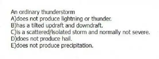 An ordinary thunderstorm
A)does not produce lightning or thunder.
B)has a tilted updraft and downdraft.
C)is a scattered/isolated storm and normally not severe.
D)does not produce hail.
E)does not produce precipitation.