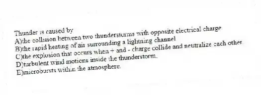 Thunder is caused by
A)the collision between two thunderstorms with opposite electrical charge.
B)the rapid heating of air surrounding a lightning channel.
C)the explosion that occurs when + and - charge collide and neutralize each other.
D)turbulent wind motions inside the thunderstorm.
E)microbursts within the atmosphere.