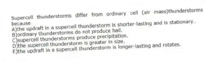Supercell thunderstorms differ from ordinary cell (air mass)thunderstorms because
A)the updraft in a supercell thunderstorm is shorter-lasting and is stationary..
B)ordinary thunderstorms do not produce hail.
C)supercell thunderstorms produce precipitation.
D)the supercell thunderstorm is greater in size.
E)the updraft in a supercell thunderstorm is longer-lasting and rotates.