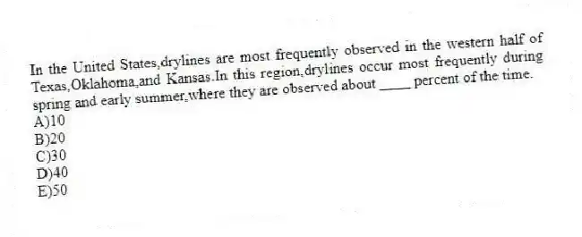 In the United States,drylines are most frequently observed in the western half of Texas,Oklahoma,and Kansas.In this region,drylines occur most frequently during spring and early summer,where they are observed about ____ percent of the time.
A)10
B)20
C)30
D)40
E)50