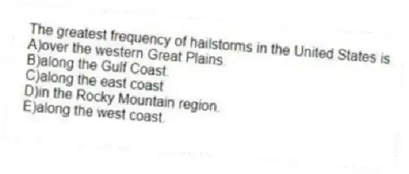The greatest frequency of hailstorms in the United States is
A)over the western Great Plains.
B)along the Gulf Coast.
C)along the east coast
D)in the Rocky Mountain region.
E)along the west coast.