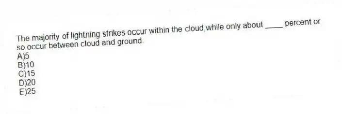 The majority of lightning strikes occur within the cloud,while only about ____ percent or so occur between cloud and ground.
A)5
B)10
C)15
D)20
E)25