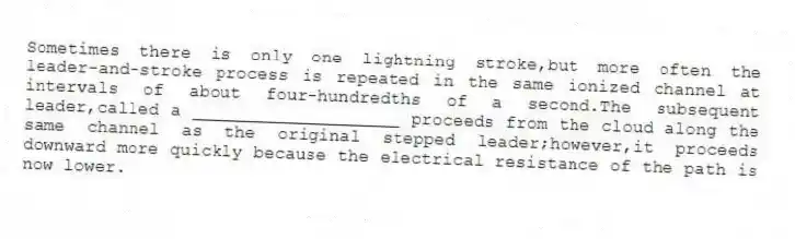 Sometimes there is only one lightning stroke,but more often the leader-and-stroke process is repeated in the same ionized channel at intervals of about four-hundredths of a second.The subsequent leader,called a ____________________ proceeds from the cloud along the same channel as the original stepped leader;however,it proceeds downward more quickly because the electrical resistance of the path is now lower.​