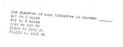 The diameter of most tornadoes is between ______.
A)1 to 2 miles
B)2 to 5 miles
C)50 to 100 ft
D)300 to 2000 ft
E)1000 to 3000 ft