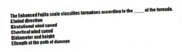 The Enhanced Fujita scale classifies tornadoes according to the ____ of the tornado.​
A)wind direction
B)rotational wind speed
C)​vertical wind speed
D)​diameter and height
E)​length of the path of damage