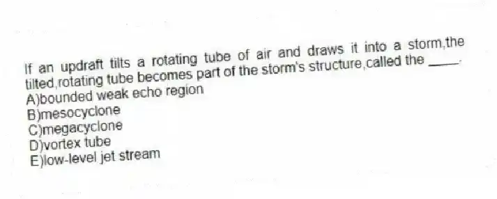 If an updraft tilts a rotating tube of air and draws it into a storm,the tilted,rotating tube becomes part of the storm's structure,called the ____.
A)bounded weak echo region
B)mesocyclone
C)megacyclone
D)vortex tube
E)low-level jet stream