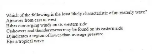 Which of the following is the least likely characteristic of an easterly wave?
A)moves from east to west
B)has converging winds on its western side
C)showers and thunderstorms may be found on its eastern side
D)indicates a region of lower-than-average pressure
E)is a tropical wave
