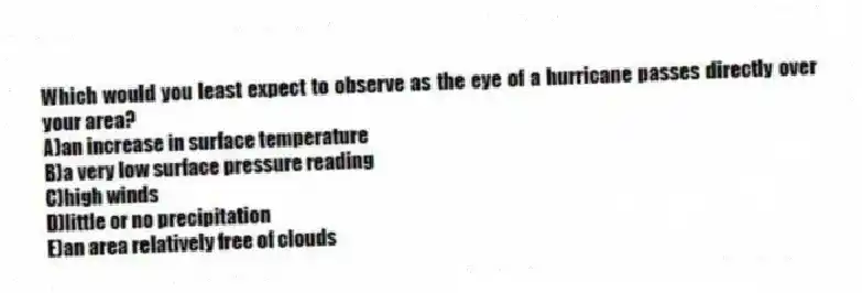 Which would you least expect to observe as the eye of a hurricane passes directly over your area?
A)an increase in surface temperature
B)a very low surface pressure reading
C)​high winds
D)​little or no precipitation
E)​an area relatively free of clouds