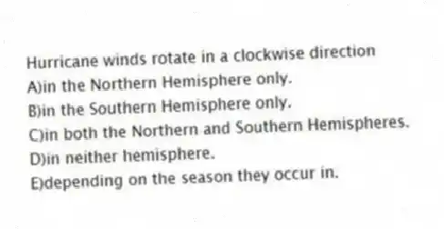 Hurricane winds rotate in a clockwise direction
A)in the Northern Hemisphere only.
B)in the Southern Hemisphere only.
C)​in both the Northern and Southern Hemispheres.
D)​in neither hemisphere.
E)​depending on the season they occur in.