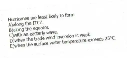 Hurricanes are least likely to form
A)along the ITCZ.
B)along the equator.
C)with an easterly wave.
D)when the trade wind inversion is weak.
E)when the surface water temperature exceeds 25°C.