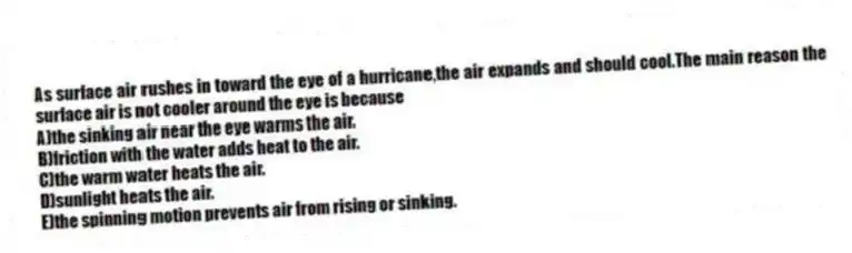 As surface air rushes in toward the eye of a hurricane,the air expands and should cool.The main reason the surface air is not cooler around the eye is because
A)the sinking air near the eye warms the air.
B)friction with the water adds heat to the air.
C)the warm water heats the air.
D)sunlight heats the air.
E)the spinning motion prevents air from rising or sinking.