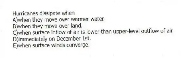 Hurricanes dissipate when
A)when they move over warmer water.
B)when they move over land.
C)when surface inflow of air is lower than upper-level outflow of air.
D)immediately on December 1st.
E)when surface winds converge.