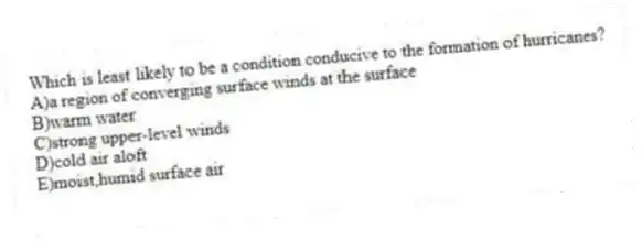 Which is least likely to be a condition conducive to the formation of hurricanes?
A)a region of converging surface winds at the surface
B)warm water
C)strong upper-level winds
D)cold air aloft
E)moist,humid surface air