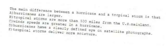The main difference between a hurricane and a tropical storm is that
A)hurricanes are larger.
B)tropical storms are more than 500 miles from the U.S.mainland.
C)winds speeds are greater in a hurricane.
D)hurricanes have a clearly defined eye on satellite photographs.
E)tropical storms deliver more moisture.