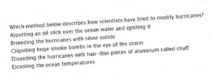 Which method below describes how scientists have tried to modify hurricanes?
A)putting an oil slick over the ocean water and igniting it
B)seeding the hurricanes with silver iodide
C)igniting huge smoke bombs in the eye of the storm
D)seeding the hurricanes with hair-thin pieces of aluminum called chaff
E)cooling the ocean temperatures