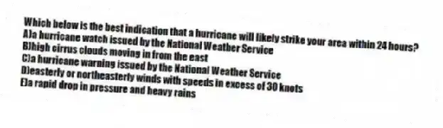 Which below is the best indication that a hurricane will likely strike your area within 24 hours?
A)a hurricane watch issued by the National Weather Service
B)high cirrus clouds moving in from the east
C)a hurricane warning issued by the National Weather Service
D)easterly or northeasterly winds with speeds in excess of 30 knots
E)a rapid drop in pressure and heavy rains