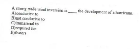 A strong trade wind inversion is ____ the development of a hurricane.
A)conducive to
B)not conducive to
C)immaterial to
D)required for
E)fosters