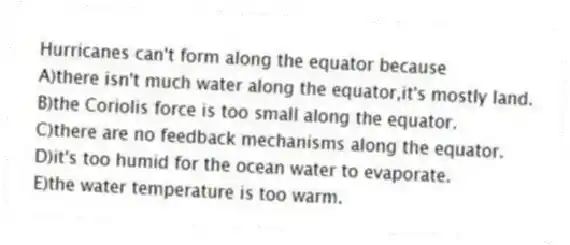 Hurricanes can't form along the equator because
A)there isn't much water along the equator,it's mostly land.
B)the Coriolis force is too small along the equator.
C)there are no feedback mechanisms along the equator.
D)it's too humid for the ocean water to evaporate.
E)the water temperature is too warm.