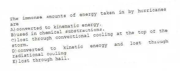 The immense amounts of energy taken in by hurricanes are
A)converted to kinematic energy.
B)used in chemical substractions.
C)lost through convectional cooling at the top of the storm.
D)converted to kinetic energy and lost through radiational cooling
E)lost through hail.