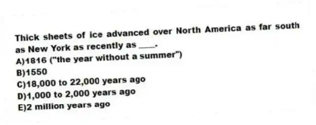 Thick sheets of ice advanced over North America as far south as New York as recently as ____.
A)1816 ("the year without a summer")
B)1550
C)18,000 to 22,000 years ago
D)1,000 to 2,000 years ago
E)2 million years ago