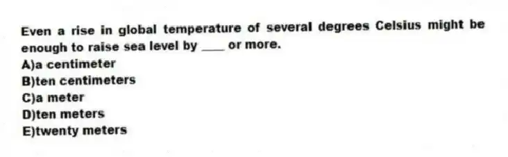Even a rise in global temperature of several degrees Celsius might be enough to raise sea level by ____ or more.
A)a centimeter
B)ten centimeters
C)a meter
D)ten meters
E)twenty meters